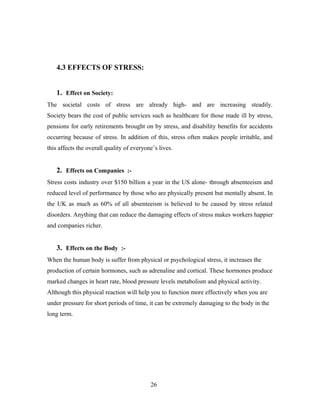 4.3 EFFECTS OF STRESS:
1. Effect on Society:
The societal costs of stress are already high- and are increasing steadily.
Society bears the cost of public services such as healthcare for those made ill by stress,
pensions for early retirements brought on by stress, and disability benefits for accidents
occurring because of stress. In addition of this, stress often makes people irritable, and
this affects the overall quality of everyone’s lives.
2. Effects on Companies :-
Stress costs industry over $150 billion a year in the US alone- through absenteeism and
reduced level of performance by those who are physically present but mentally absent. In
the UK as much as 60% of all absenteeism is believed to be caused by stress related
disorders. Anything that can reduce the damaging effects of stress makes workers happier
and companies richer.
3. Effects on the Body :-
When the human body is suffer from physical or psychological stress, it increases the
production of certain hormones, such as adrenaline and cortical. These hormones produce
marked changes in heart rate, blood pressure levels metabolism and physical activity.
Although this physical reaction will help you to function more effectively when you are
under pressure for short periods of time, it can be extremely damaging to the body in the
long term.
26
 