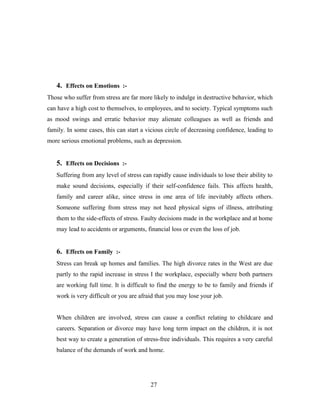 4. Effects on Emotions :-
Those who suffer from stress are far more likely to indulge in destructive behavior, which
can have a high cost to themselves, to employees, and to society. Typical symptoms such
as mood swings and erratic behavior may alienate colleagues as well as friends and
family. In some cases, this can start a vicious circle of decreasing confidence, leading to
more serious emotional problems, such as depression.
5. Effects on Decisions :-
Suffering from any level of stress can rapidly cause individuals to lose their ability to
make sound decisions, especially if their self-confidence fails. This affects health,
family and career alike, since stress in one area of life inevitably affects others.
Someone suffering from stress may not heed physical signs of illness, attributing
them to the side-effects of stress. Faulty decisions made in the workplace and at home
may lead to accidents or arguments, financial loss or even the loss of job.
6. Effects on Family :-
Stress can break up homes and families. The high divorce rates in the West are due
partly to the rapid increase in stress I the workplace, especially where both partners
are working full time. It is difficult to find the energy to be to family and friends if
work is very difficult or you are afraid that you may lose your job.
When children are involved, stress can cause a conflict relating to childcare and
careers. Separation or divorce may have long term impact on the children, it is not
best way to create a generation of stress-free individuals. This requires a very careful
balance of the demands of work and home.
27
 