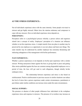 4.5 THE STRESS EXPERIENCE:-
Not all individuals experience stress with the same intensity. Some people over-react to
stressor and get highly stressed. Others have the stamina endurance and composure to
cope with any stressors. How an individual experience stress depends on,
PERCEPTION:-
Perception refers to a psychological process whereby a person selects and organizes
stimuli into a concept of reality. Employees’ perception of a situation can influence
whether or not the experience stress. A simple transfer from one place to another may be
perceived by one employee as a opportunity to see new places and learn new things. The
same transfer may be understood by another employee has extremely threatening and
indicating unhappiness of the management with his/her performance.
PAST EXPERIENCE:-
Whether a person experiences or not depends on his/her past experience with a similar
stressor. Writing anonymous letters against the boss or giving leads to press and getting
false stories published against the boss are common among disgruntled employees over a
period of time, the boss will get used to such allegations, though initially he/she
undergoes stress.
The relationship between experience and stress is also based on
reinforcement. Positive reinforcement or previous success in similar situations can reduce
the level of stress that a person experience under certain circumstances, punishment or
past failure under similar conditions can increase stress under the same circumstances.
SOCIAL SUPPORT:-
The presence or absence of other people influences how individuals in the workplace
experience stress and response to stressors. The presence of co-workers may increase an
28
 