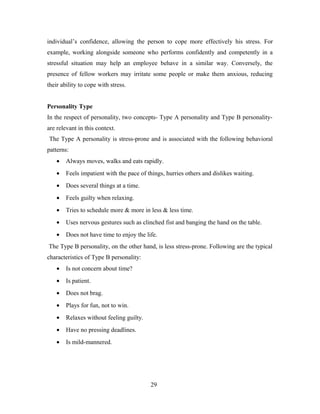 individual’s confidence, allowing the person to cope more effectively his stress. For
example, working alongside someone who performs confidently and competently in a
stressful situation may help an employee behave in a similar way. Conversely, the
presence of fellow workers may irritate some people or make them anxious, reducing
their ability to cope with stress.
Personality Type
In the respect of personality, two concepts- Type A personality and Type B personality-
are relevant in this context.
The Type A personality is stress-prone and is associated with the following behavioral
patterns:
• Always moves, walks and eats rapidly.
• Feels impatient with the pace of things, hurries others and dislikes waiting.
• Does several things at a time.
• Feels guilty when relaxing.
• Tries to schedule more & more in less & less time.
• Uses nervous gestures such as clinched fist and banging the hand on the table.
• Does not have time to enjoy the life.
The Type B personality, on the other hand, is less stress-prone. Following are the typical
characteristics of Type B personality:
• Is not concern about time?
• Is patient.
• Does not brag.
• Plays for fun, not to win.
• Relaxes without feeling guilty.
• Have no pressing deadlines.
• Is mild-mannered.
29
 