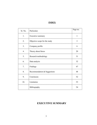 INDEX
Sr. No. Particulars
Page no.
1. Executive summary 1
2. Objective scope for the study 3
3. Company profile 6
4. Theory about Stress 20
5. Research methodology 31
6. Data analysis 32
7. Findings 47
8. Recommendation & Suggestions 48
9. Conclusion 52
10. Limitation 53
Bibliography 54
EXECUTIVE SUMMARY
3
 