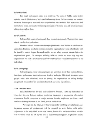 Role Overload:
Too much work causes stress to a employee. The story of Reddy, stated in the
opening case, is illustrative of work overload causing stress. Excess overload has become
the norm these days as more and more organizations have reduced their work-force and
restructured work, leaving the remaining employees with more tasks ad fewer resources
of time to complete them.
Role Conflict:
Role conflict occurs where people face competing demands. There are two types
of role conflict in organizations.
Inter role conflict occurs when an employee has two roles that are in conflict with
each other. Inter role conflict is common in matrix organizations where subordinates will
be shared by matrix bosses. Personal conflict occurs when personal values clash with
organizational goals. For example, offering bribe to corner an order may help the
organization, but such a practice may conflict with the ethical value of the executive as an
individual.
Role Ambiguity:
Role ambiguity exists when employees are uncertain about their responsibilities,
functions, performance expectations and level of authority. This tends to occur when
people enter new situations, such as joining the organization or taking foreign
assignment, because they are uncertain about task and social expectations.
Task characteristics:
Task characteristics are also individual-level stressors. Tasks are more stressful
when they involve decision-making, monitoring equipment or exchanging information
with others. Traffic congestion is a major stressor for sales people and bus drivers. And
as traffic intensity increases in the future, so will stress levels.
As we go into the future, a 24-hour work model will bring new challenges. An
increasing number of professionals will be required to work during night shifts.
Adjustment to the body clock to the new routine, health risks and stress-related hazards
will be serious issues the HR experts need to face in the coming years. Night shifts results
30
 