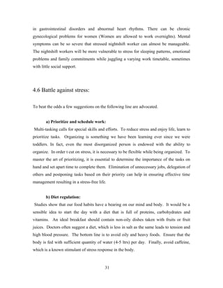 in gastrointestinal disorders and abnormal heart rhythms. There can be chronic
gynecological problems for women (Women are allowed to work overnights). Mental
symptoms can be so severe that stressed nightshift worker can almost be manageable.
The nightshift workers will be more vulnerable to stress for sleeping patterns, emotional
problems and family commitments while juggling a varying work timetable, sometimes
with little social support.
4.6 Battle against stress:
To beat the odds a few suggestions on the following line are advocated.
a) Prioritize and schedule work:
Multi-tasking calls for special skills and efforts. To reduce stress and enjoy life, learn to
prioritize tasks. Organizing is something we have been learning ever since we were
toddlers. In fact, even the most disorganized person is endowed with the ability to
organize. In order t cut on stress, it is necessary to be flexible while being organized. To
master the art of prioritizing, it is essential to determine the importance of the tasks on
hand and set apart time to complete them. Elimination of unnecessary jobs, delegation of
others and postponing tasks based on their priority can help in ensuring effective time
management resulting in a stress-free life.
b) Diet regulation:
Studies show that our food habits have a bearing on our mind and body. It would be a
sensible idea to start the day with a diet that is full of proteins, carbohydrates and
vitamins. An ideal breakfast should contain non-oily dishes taken with fruits or fruit
juices. Doctors often suggest a diet, which is less in salt as the same leads to tension and
high blood pressure. The bottom line is to avoid oily and heavy foods. Ensure that the
body is fed with sufficient quantity of water (4-5 ltrs) per day. Finally, avoid caffeine,
which is a known stimulant of stress response in the body.
31
 