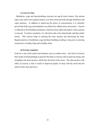 c) Learn to relax:
Meditation, yoga and deep-breathing exercises are age-ld stress busters. Out ancient
sages were said to have gained mastery over their mind and body through meditation and
yogic practices. In addition to improving the power of concentration, it is clinically
proved that both yoga and meditation can effectively offload stress and tension. Tension
is reflected in the breathing mechanism, which becomes rapid and shallow when a person
is stressed. To achieve normalcy, it is advised to take a few deep breaths and then exhale
slowly. This exercise helps in relaxing the tense muscles and distressing the body.
Regular practice of meditation, yoga and deep breathing would go a long way in ensuring
women have a healthy body and a healthy mind.
d) Exercise regularly:
Exercise is one of the easiest and cheapest ways to combat stress. Any form of exercise
that results in blood pumping is good for the body as exercise relieves pent-up energy and
strengthens the heart muscles, which bear the brunt of the stress. The other positive side
effect of exercise is that it results in improved quality of sleep with the result that the
mind is fresh, alert and active.
32
 