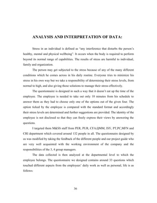 ANALYSIS AND INTERPRETATION OF DATA:
Stress in an individual is defined as “any interference that disturbs the person’s
healthy, mental and physical wellbeing”. It occurs when the body is required to perform
beyond its normal range of capabilities. The results of stress are harmful to individual,
family and organization.
The person may get subjected to the stress because of any of the many different
conditions which he comes across in his daily routine. Everyone tries to minimize his
stress in his own way but we take a responsibility of determining their stress levels, from
normal to high, and also giving those solutions to manage their stress effectively.
The questionnaire is designed in such a way that it doesn’t eat up the time of the
employee. The employee is needed to take out only 10 minutes from his schedule to
answer them as they had to choose only one of the options out of the given four. The
option ticked by the employee is compared with the standard format and accordingly
their stress levels are determined and further suggestions are provided. The identity of the
employee is not disclosed so that they can freely express their views by answering the
questions.
I targeted them M&SS staff from PER, PUR, CFA,QMM, ISY, PT,PC,MFN and
CRI department which covered around 132 people in all. The questionnaire designed by
us was modified by taking the feedback of the different people and our project guide who
are very well acquainted with the working environment of the company and the
responsibilities of the 3, 4 group managers.
The data collected is then analyzed at the departmental level to which the
employee belongs. The questionnaire we designed contains around 33 questions which
touched different aspects from the employees’ daily work as well as personal, life is as
follows:
36
 