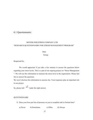 6.1 Questionnaire:
MOTOR INDUSTRIES COMPANY LTD.
“RESEARCH QUESTIONNAIRE FOR STRESS MANAGEMENT PROGRAM”
Date:
Group:
Respected Sir,
We would appreciate if you take a few minutes to answer the questions below
regarding your stress levels. This is a part of our ongoing project on “Stress Management
“. We will use this information to measure the stress level in the organization. Please feel
free to answer the questions.
We won’t disclose this information to anyone else. Your responses play an important role
in our project.
So, please tick ‘ ’under the right answer.
QUESTIONNAIRE
1) Does your boss put lots of pressure on you to complete task in limited time?
a) Never b) Sometimes c) Often d) Always
37
 