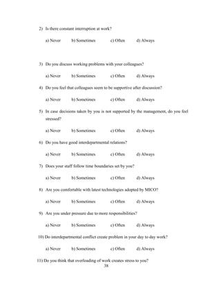 2) Is there constant interruption at work?
a) Never b) Sometimes c) Often d) Always
3) Do you discuss working problems with your colleagues?
a) Never b) Sometimes c) Often d) Always
4) Do you feel that colleagues seem to be supportive after discussion?
a) Never b) Sometimes c) Often d) Always
5) In case decisions taken by you is not supported by the management, do you feel
stressed?
a) Never b) Sometimes c) Often d) Always
6) Do you have good interdepartmental relations?
a) Never b) Sometimes c) Often d) Always
7) Does your staff follow time boundaries set by you?
a) Never b) Sometimes c) Often d) Always
8) Are you comfortable with latest technologies adopted by MICO?
a) Never b) Sometimes c) Often d) Always
9) Are you under pressure due to more responsibilities?
a) Never b) Sometimes c) Often d) Always
10) Do interdepartmental conflict create problem in your day to day work?
a) Never b) Sometimes c) Often d) Always
11) Do you think that overloading of work creates stress to you?
38
 