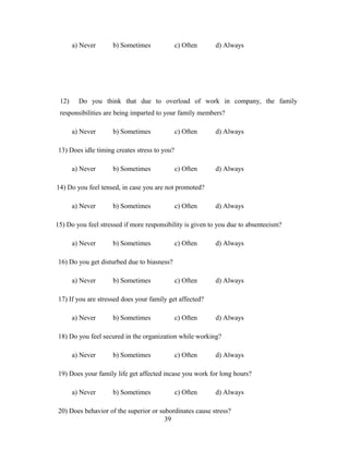 a) Never b) Sometimes c) Often d) Always
12) Do you think that due to overload of work in company, the family
responsibilities are being imparted to your family members?
a) Never b) Sometimes c) Often d) Always
13) Does idle timing creates stress to you?
a) Never b) Sometimes c) Often d) Always
14) Do you feel tensed, in case you are not promoted?
a) Never b) Sometimes c) Often d) Always
15) Do you feel stressed if more responsibility is given to you due to absenteeism?
a) Never b) Sometimes c) Often d) Always
16) Do you get disturbed due to biasness?
a) Never b) Sometimes c) Often d) Always
17) If you are stressed does your family get affected?
a) Never b) Sometimes c) Often d) Always
18) Do you feel secured in the organization while working?
a) Never b) Sometimes c) Often d) Always
19) Does your family life get affected incase you work for long hours?
a) Never b) Sometimes c) Often d) Always
20) Does behavior of the superior or subordinates cause stress?
39
 