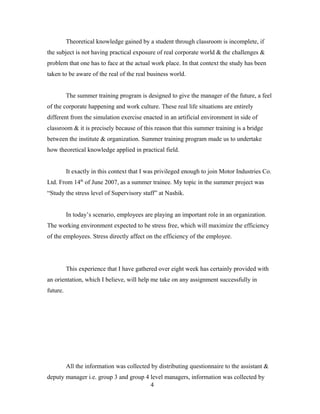 Theoretical knowledge gained by a student through classroom is incomplete, if
the subject is not having practical exposure of real corporate world & the challenges &
problem that one has to face at the actual work place. In that context the study has been
taken to be aware of the real of the real business world.
The summer training program is designed to give the manager of the future, a feel
of the corporate happening and work culture. These real life situations are entirely
different from the simulation exercise enacted in an artificial environment in side of
classroom & it is precisely because of this reason that this summer training is a bridge
between the institute & organization. Summer training program made us to undertake
how theoretical knowledge applied in practical field.
It exactly in this context that I was privileged enough to join Motor Industries Co.
Ltd. From 14th
of June 2007, as a summer trainee. My topic in the summer project was
“Study the stress level of Supervisory staff” at Nashik.
In today’s scenario, employees are playing an important role in an organization.
The working environment expected to be stress free, which will maximize the efficiency
of the employees. Stress directly affect on the efficiency of the employee.
This experience that I have gathered over eight week has certainly provided with
an orientation, which I believe, will help me take on any assignment successfully in
future.
All the information was collected by distributing questionnaire to the assistant &
deputy manager i.e. group 3 and group 4 level managers, information was collected by
4
 
