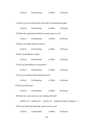 a) Never b) Sometimes c) Often d) Always
21) Have you ever suffered from stress due to communication gap?
a) Never b) Sometimes c) Often d) Always
22) Does the organizational policies causing stress to you?
a) Never b) Sometimes c) Often d) Always
23) Have you fallen sick due to stress?
a) Never b) Sometimes c) Often d) Always
24) Do u find difficult to sleep?
a) Never b) Sometimes c) Often d) Always
25) Do you find difficult to concentrate?
a) Never b) Sometimes c) Often d) Always
26) Are you confused while taking decision?
a) Never b) Sometimes c) Often d) Always
27) Do you feel lonely?
a) Never b) Sometimes c) Often d) Always
28) Since how many years you are working in Bosch?
a) Below 10 b) below 20 c) below 30 d) please mention in figures. ----
29) Do you think that leadership creates stress to you?
a) Never b) Sometimes c) Often d) Always
40
 