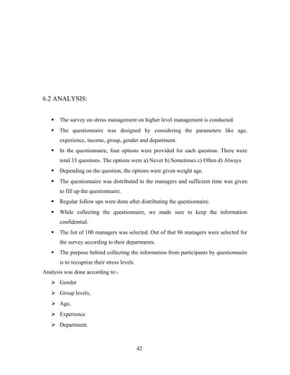 6.2 ANALYSIS:
 The survey on stress management on higher level management is conducted.
 The questionnaire was designed by considering the parameters like age,
experience, income, group, gender and department.
 In the questionnaire, four options were provided for each question. There were
total 33 questions. The options were a) Never b) Sometimes c) Often d) Always
 Depending on the question, the options were given weight age.
 The questionnaire was distributed to the managers and sufficient time was given
to fill up the questionnaire.
 Regular follow ups were done after distributing the questionnaire.
 While collecting the questionnaire, we made sure to keep the information
confidential.
 The list of 100 managers was selected. Out of that 86 managers were selected for
the survey according to their departments.
 The purpose behind collecting the information from participants by questionnaire
is to recognize their stress levels.
Analysis was done according to:-
 Gender
 Group levels,
 Age,
 Experience
 Department.
42
 