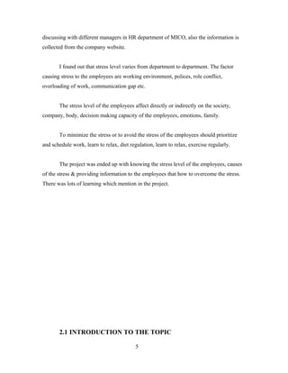 discussing with different managers in HR department of MICO, also the information is
collected from the company website.
I found out that stress level varies from department to department. The factor
causing stress to the employees are working environment, polices, role conflict,
overloading of work, communication gap etc.
The stress level of the employees affect directly or indirectly on the society,
company, body, decision making capacity of the employees, emotions, family.
To minimize the stress or to avoid the stress of the employees should prioritize
and schedule work, learn to relax, diet regulation, learn to relax, exercise regularly.
The project was ended up with knowing the stress level of the employees, causes
of the stress & providing information to the employees that how to overcome the stress.
There was lots of learning which mention in the project.
2.1 INTRODUCTION TO THE TOPIC
5
 