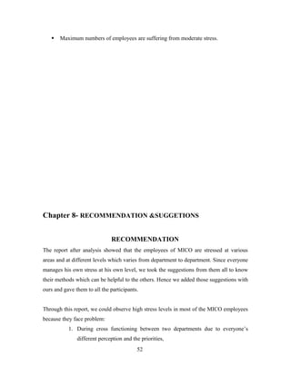  Maximum numbers of employees are suffering from moderate stress.
Chapter 8- RECOMMENDATION &SUGGETIONS
RECOMMENDATION
The report after analysis showed that the employees of MICO are stressed at various
areas and at different levels which varies from department to department. Since everyone
manages his own stress at his own level, we took the suggestions from them all to know
their methods which can be helpful to the others. Hence we added those suggestions with
ours and gave them to all the participants.
Through this report, we could observe high stress levels in most of the MICO employees
because they face problem:
1. During cross functioning between two departments due to everyone’s
different perception and the priorities,
52
 