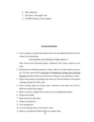 2. Their authorities,
3. Their boss’s non-support, and
4. The PRED analysis of the company.
SUGGESTIONS
1. Try to maintain a trustful relationship at intra and inter departmental level to have
a better cross functioning.
“Tum bhi khush, Hum bhi khush. Problem Khatm!!!”
Take various cross functional projects; implement CIP to keep a check on your
work.
2. Develop better leadership qualities to make a better use of the authority given to
you. For that, attend all the Leadership and Mentoring Coaching and Counseling
Program and keep a check on yourself to see a change in you and hence in others.
3. Believe that change in everything starts from you. So be an initiator to bring about
a change and take the whole credit.
4. Those working under you always need a motivation from their boss. So be a
Motivator and their big support.
5. Believe your boss. Support him to achieve all your departmental targets.
6. Think more flexible
7. Keep emotions in their place.
8. Change your behavior.
9. Time management.
10. To avoid making errors, do one task at a time.
11. Improve your physical health to help you conquer stress.
53
 