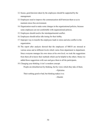 12. Incase, good decision taken by the employees should be supported by the
management.
13. Employees need to improve the communication skill between them so as to
maintain stress free environment.
14. Organization need to make some changes in the organizational policies, because
some employees are not comfortable with organizational policies.
15. Employees should resolve the interdepartmental conflict.
16. Employees should utilize idle timing for their hobby.
17. Improper way to transfer the employees leads to stress and also conflict in the
organization.
18. The report after analysis showed that the employees of MICO are stressed at
various areas and at different levels which varies from department to department.
Since everyone manages his own stress at his own level, we took the suggestions
from them all to know their methods which can be helpful to the others. Hence we
added those suggestions with ours and gave them to all the participants.
19. Changing your thinking: it isn’t a modern concept.
People are disturbed not by thinking, but by views which they take of them.
--Epictetus
Their nothing good or bad, but thinking makes it so.
--Hamlet
54
 