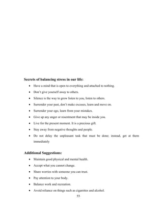 Secrets of balancing stress in our life:
• Have a mind that is open to everything and attached to nothing.
• Don’t give yourself away to others.
• Silence is the way to grow listen to you, listen to others.
• Surrender your past, don’t make excuses, learn and move on.
• Surrender your ego, learn from your mistakes.
• Give up any anger or resentment that may be inside you.
• Live for the present moment. It is a precious gift.
• Stay away from negative thoughts and people.
• Do not delay the unpleasant task that must be done; instead, get at them
immediately
Additional Suggestions:
• Maintain good physical and mental health.
• Accept what you cannot change.
• Share worries with someone you can trust.
• Pay attention to your body.
• Balance work and recreation.
• Avoid reliance on things such as cigarettes and alcohol.
55
 
