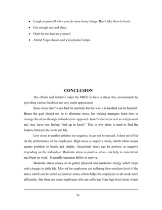 • Laugh at yourself when you do some funny things. Don’t take them to heart.
• Get enough rest and sleep.
• Don't be too hard on yourself.
• Attend Yoga classes and Vipashyana Camps.
CONCLUSION
The efforts and initiative taken by MICO to have a stress free environment by
providing various facilities are very much appreciated.
Since stress itself is not bad for anybody but the way it is handled can be harmful.
Hence the goal should not be to eliminate stress, but making managers learn how to
manage the stress through individualistic approach. Insufficient stress acts as a depressant
and may leave one feeling “tied up in knots”. That is why there is need to find the
balance between the work and life.
Low stress in neither positive nor negative, it can not be noticed. It does not affect
on the performance of the employees. High stress is negative stress, which when occurs
creates problem to health and vitality. Occasional stress can be positive or negative
depending on the individual. Moderate stress is positive stress, can help to concentrate
and focus on work. It actually increases ability to survive.
Moderate stress allows us to gather physical and emotional energy which helps
with changes in daily life. Most of the employees are suffering from medium level of the
stress which can be called as positive stress, which helps the employees to do work more
efficiently. But there are some employees who are suffering from high level stress which
56
 