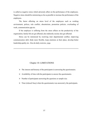 is called as negative stress which adversely affect on the performance of the employees.
Negative stress should be minimizing as far as possible to increase the performance of the
employees.
The factor affecting on stress level of the employees such as working
environment, polices, role conflict, absenteeism, promotion policies, overloading of
work, communication gap etc.
If the employee is suffering from the stress affects on the productivity of the
organization, family life are get affected, also indirectly society also get affected.
Stress can be minimized by resolving inter departmental conflict, improving
communication skill, think more flexible, keep emotions at their place, develop better
leadership quality etc. Also do daily exercise, yoga.
Chapter 10- LIMITATIONS
 The interest and honesty of the participants in answering the questionnaire.
 Availability of time with the participants to answer the questionnaire.
 Number of participants answering the questions or sample size.
 Time (relaxed /busy) when the questionnaire was answered y the participants.
57
 
