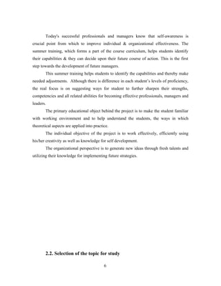 Today's successful professionals and managers know that self-awareness is
crucial point from which to improve individual & organizational effectiveness. The
summer training, which forms a part of the course curriculum, helps students identify
their capabilities & they can decide upon their future course of action. This is the first
step towards the development of future managers.
This summer training helps students to identify the capabilities and thereby make
needed adjustments. Although there is difference in each student’s levels of proficiency,
the real focus is on suggesting ways for student to further sharpen their strengths,
competencies and all related abilities for becoming effective professionals, managers and
leaders.
The primary educational object behind the project is to make the student familiar
with working environment and to help understand the students, the ways in which
theoretical aspects are applied into practice.
The individual objective of the project is to work effectively, efficiently using
his/her creativity as well as knowledge for self development.
The organizational perspective is to generate new ideas through fresh talents and
utilizing their knowledge for implementing future strategies.
2.2. Selection of the topic for study
6
 