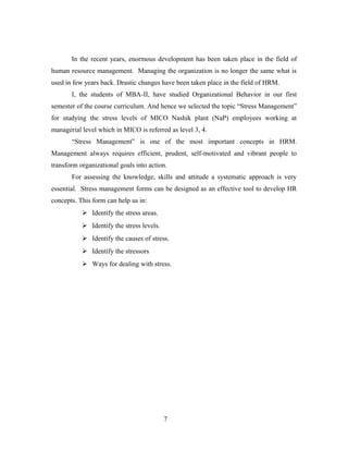 In the recent years, enormous development has been taken place in the field of
human resource management. Managing the organization is no longer the same what is
used in few years back. Drastic changes have been taken place in the field of HRM.
I, the students of MBA-II, have studied Organizational Behavior in our first
semester of the course curriculum. And hence we selected the topic “Stress Management”
for studying the stress levels of MICO Nashik plant (NaP) employees working at
managerial level which in MICO is referred as level 3, 4.
“Stress Management” is one of the most important concepts in HRM.
Management always requires efficient, prudent, self-motivated and vibrant people to
transform organizational goals into action.
For assessing the knowledge, skills and attitude a systematic approach is very
essential. Stress management forms can be designed as an effective tool to develop HR
concepts. This form can help us in:
 Identify the stress areas.
 Identify the stress levels.
 Identify the causes of stress.
 Identify the stressors
 Ways for dealing with stress.
7
 