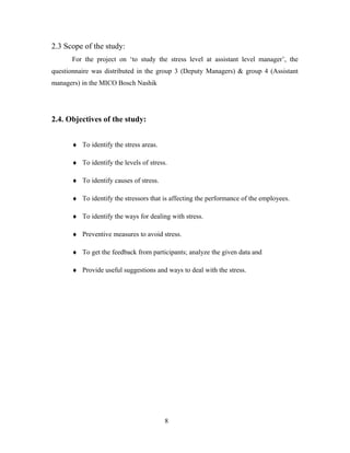 2.3 Scope of the study:
For the project on ‘to study the stress level at assistant level manager’, the
questionnaire was distributed in the group 3 (Deputy Managers) & group 4 (Assistant
managers) in the MICO Bosch Nashik
2.4. Objectives of the study:
♦ To identify the stress areas.
♦ To identify the levels of stress.
♦ To identify causes of stress.
♦ To identify the stressors that is affecting the performance of the employees.
♦ To identify the ways for dealing with stress.
♦ Preventive measures to avoid stress.
♦ To get the feedback from participants; analyze the given data and
♦ Provide useful suggestions and ways to deal with the stress.
8
 