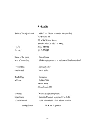 3.1 Profile
Name of the organization : MICO Ltd (Motor industries company ltd),
PO. Box no. 64.
75, MIDC Estate Satpur,
Trimbak Road, Nashik, 422007)
Tel.No :0253-350342
Fax .no :0253-350945
Name of the group : Bosch Group
Area of marketing : Marketing of products in India as well as international.
Type of Plan : Limited Sector
Size of scale : Large scale
Head office : Bangalore
Address : Po.Box-3000
Hosur Road
Bangalore, 56030
Factories : Nashik, Nagananthapuram
Sales houses : Calcutta, Chennai, Mumbai, New Delhi
Regional Office : Agra, Jamshedpur, Pune, Rajkot, Chennai
Training officer : Mr. B. G.Mujumdar
9
 