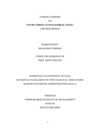 1
A PROJECT REPORT
ON
“STUDY STRESS AT MANAGERIAL LEVEL”
FOR MICO BOSCH
SUBMITTED BY:
BHANUMATI SHINDE
UNDER THE GUIDANCE OF
PROF. SMITA SOVANI
SUBMITTED TO UNIVERSITY OF PUNE
IN PARTIAL FULFILLMENT OF TWO YEAR FULL TIME COURSE
MASTER IN BUSINESS ADMINISTRATION (M.B.A.)
THROUGH
VISHWAKARMA INSTITUTE OF MANAGEMENT
PUNE-48
(BATCH 2006-2008)
 