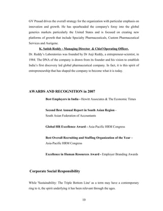 GV Prasad drives the overall strategy for the organization with particular emphasis on
innovation and growth. He has spearheaded the company's foray into the global
generics markets particularly the United States and is focused on creating new
platforms of growth that include Specialty Pharmaceuticals, Custom Pharmaceutical
Services and Aurigene.
K. Satish Reddy - Managing Director & Chief Operating Officer.
Dr. Reddy’s Laboratories was founded by Dr Anji Reddy, a entrepreneur-scientist, in
1984. The DNA of the company is drawn from its founder and his vision to establish
India’s first discovery led global pharmaceutical company. In fact, it is this spirit of
entrepreneurship that has shaped the company to become what it is today.
AWARDS AND RECOGNITION in 2007
Best Employers in India - Hewitt Associates & The Economic Times
Second Best Annual Report in South Asian Region -
South Asian Federation of Accountants
Global HR Excellence Award - Asia-Pacific HRM Congress
Best Overall Recruiting and Staffing Organization of the Year –
Asia-Pacific HRM Congress
Excellence in Human Resources Award - Employer Branding Awards
Corporate Social Responsibility
While 'Sustainability: The Triple Bottom Line' as a term may have a contemporary
ring to it, the spirit underlying it has been relevant through the ages.
10
 