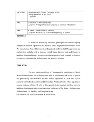 2003-2004 Agreement with Pliv for Oncology product
Set up operations in S.A,Brazil
Trigenesis
2005 Formation of Perlecan Pharma
Acquired 4th
largest Generics company of Germany “Betaharm”
2006 Crossed USD 1 Billion in revenues
Acquired Roche’s API Manufacturing facility at Mexico
Businesses
Dr. Reddy's is a vertically integrated, global pharmaceutical company
with proven research capabilities and presence across the pharmaceutical value chain.
We manufacture Active Pharmaceutical Ingredients and Finished Dosage forms and
market them globally, with a focus on United States, Europe, India and Russia. In
addition, the drug discovery arm of the company conducts basic research in the areas
of diabetes, cardiovascular, inflammation and bacterial infection.
Core areas
Our core businesses of Active Pharmaceutical Ingredients (API) and
Branded Formulations are well established with an impressive track record of growth
and profitability. Our Generics business started operations in 2001 and focuses
primarily on the North America and EU markets. We have built a robust pipeline of
generic products, which will help us drive growth in the medium and long term. In
addition, the company is investing in creating businesses of the future - the innovation
led businesses - of Specialty and Drug Discovery.
Our revenues for fiscal 2007 were U.S. $1.51 billion.
12
 