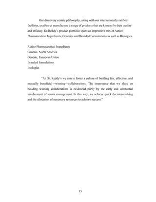 Our discovery centric philosophy, along with our internationally ratified
facilities, enables us manufacture a range of products that are known for their quality
and efficacy. Dr.Reddy’s product portfolio spans an impressive mix of Active
Pharmaceutical Ingredients, Generics and Branded Formulations as well as Biologics.
Active Pharmaceutical Ingredients
Generic, North America
Generic, European Union
Branded formulations
Biologics
“At Dr. Reddy’s we aim to foster a culture of building fair, effective, and
mutually beneficial—winning—collaborations. The importance that we place on
building winning collaborations is evidenced partly by the early and substantial
involvement of senior management. In this way, we achieve quick decision-making
and the allocation of necessary resources to achieve success.”
15
 