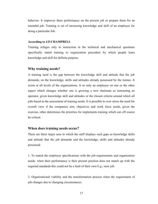 behavior. It improves there performance on the present job or prepare them for an
intended job. Training is set of increasing knowledge and skill of an employee for
doing a particular Job.
According to J.P.CHAMPBELL
Training refuges only to instruction in the technical and mechanical questions
specifically stated training to organization procedure by which people learn
knowledge and skill for definite purpose.
Why training needs?
A training need is the gap between the knowledge skill and attitude that the job
demands, on the knowledge, skills and attitudes already possessed by the trainee. It
exists at all levels of the organizations. It so only an employee on one or the other
aspect which changes whether one is growing a new chairman as instructing an
operator, given knowledge skill and attitudes or the chosen criteria around which all
jobs based in the assessment of training needs. It is possible to over stress the need for
overall view if the companies aim, objectives and work force needs, given the
exercise, other determines the priorities for implements training which can off course
be critical.
When does training needs occur?
There are three major area in which the staff displays such gaps as knowledge skills
and attitude that the job demands and the knowledge, skills and attitudes already
possessed.
1. To match the employee specifications with the job requirements and organization
needs: when their performance is their present position does not match up with the
required standards this could not be a fault of their own E.g.:-new job.
2. Organizational viability and the transformation process when the requirement of
job changes due to changing circumstances.
17
 