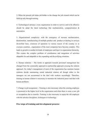 3. When the present job Indus job holder to the change the job created which can be
field up only through training.
4. Technological advance: every organization in order to survive and to be effective
should be adopt the latest technology that mechanization, computerization &
automation.
5. Organizational complexity: with the emergency of increase mechanization,
&automation, manufacturing of multiple product and product or dealing in services
diversified lines, extension of operation to various reason of the country or in
overseas countries , organization of the most companies have become complex. This
leads to growth in number & kinds of employees and layer in organization hierarchy.
This creates the complex problem of coordination and integration of activities
adaptable for and adaptable to the expanding and diversifying situations.
6. Human relations: - The trends in approach towards personnel management has
changed from the commodity approach to partnership approach crossing the relation
approach. So, today’s management of most of the organization has maintain human
relations decide maintaining sound industrial relation all though either to the
managers are not accustomed to the deal with workers accordingly. Therefore,
training in human relation is necessary to maintain the industrial peace and deal with
human problems.
7. Change in job assignment: - Training is also necessary when the existing employee
is promoted to the higher level in the organization and when there is some a new job
or occupations due to transfer. Training is also necessary to equip the old employee
with the advance disciplines, techniques or technology.
Five steps of training and development process:
18
 