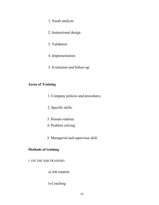 1. Needs analysis
2. Instructional design
3. Validation
4. Implementation
5. Evaluation and follow-up.
Areas of Training
1. Company policies and procedures:
2. Specific skills:
3. Human relation:
4. Problem solving:
5. Managerial and supervisor skill:
Methods of training
1. ON THE JOB TRAINING
a) Job rotation
b) Coaching
19
 