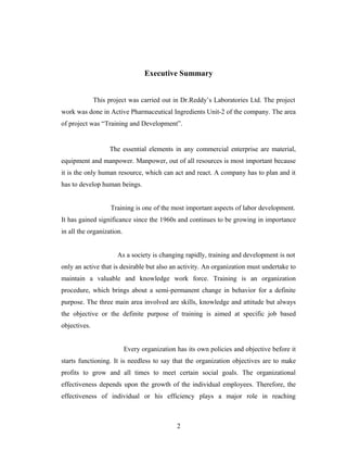 Executive Summary
This project was carried out in Dr.Reddy’s Laboratories Ltd. The project
work was done in Active Pharmaceutical Ingredients Unit-2 of the company. The area
of project was “Training and Development”.
The essential elements in any commercial enterprise are material,
equipment and manpower. Manpower, out of all resources is most important because
it is the only human resource, which can act and react. A company has to plan and it
has to develop human beings.
Training is one of the most important aspects of labor development.
It has gained significance since the 1960s and continues to be growing in importance
in all the organization.
As a society is changing rapidly, training and development is not
only an active that is desirable but also an activity. An organization must undertake to
maintain a valuable and knowledge work force. Training is an organization
procedure, which brings about a semi-permanent change in behavior for a definite
purpose. The three main area involved are skills, knowledge and attitude but always
the objective or the definite purpose of training is aimed at specific job based
objectives.
Every organization has its own policies and objective before it
starts functioning. It is needless to say that the organization objectives are to make
profits to grow and all times to meet certain social goals. The organizational
effectiveness depends upon the growth of the individual employees. Therefore, the
effectiveness of individual or his efficiency plays a major role in reaching
2
 