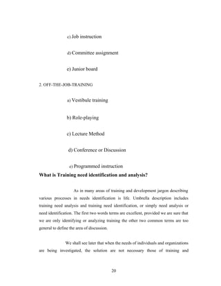 c) Job instruction
d) Committee assignment
e) Junior board
2. OFF-THE-JOB-TRAINING
a) Vestibule training
b) Role-playing
c) Lecture Method
d) Conference or Discussion
e) Programmed instruction
What is Training need identification and analysis?
As in many areas of training and development jargon describing
various processes in needs identification is life. Umbrella description includes
training need analysis and training need identification, or simply need analysis or
need identification. The first two words terms are excellent, provided we are sure that
we are only identifying or analyzing training the other two common terms are too
general to define the area of discussion.
We shall see later that when the needs of individuals and organizations
are being investigated, the solution are not necessary those of training and
20
 