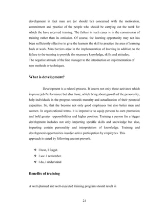 development in fact man are (or should be) concerned with the motivation,
commitment and practice of the people who should be carrying out the work for
which the have received training. The failure in such cases is in the commission of
training rather than its omission. Of course, the learning opportunity may not has
been sufficiently effective to give the learners the skill to practice the area of learning
back at work. Man barriers arise in the implementation of learning in addition to the
failure to the training to provide the necessary knowledge, skills and attitudes;
The negative attitude of the line manager to the introduction or implementation of
new methods or techniques.
What is development?
Development is a related process. It covers not only those activates which
improve job Performance but also those, which bring about growth of the personality,
help individuals in the progress towards maturity and actualization of their potential
capacities. So, that the become not only good employees but also better men and
women. In organizational terms, it is imperative to equip persons to earn promotion
and hold greater responsibilities and higher position. Training a person for a bigger
development includes not only imparting specific skills and knowledge but also,
imparting certain personality and interpretation of knowledge. Training and
development opportunities involve active participation by employees. This
approach is stated by following ancient proverb.
 I hear, I forget.
 I see. I remember.
 I do, I understand
Benefits of training
A well-planned and well-executed training program should result in
21
 