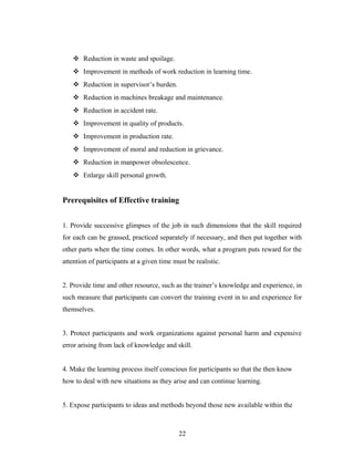  Reduction in waste and spoilage.
 Improvement in methods of work reduction in learning time.
 Reduction in supervisor’s burden.
 Reduction in machines breakage and maintenance.
 Reduction in accident rate.
 Improvement in quality of products.
 Improvement in production rate.
 Improvement of moral and reduction in grievance.
 Reduction in manpower obsolescence.
 Enlarge skill personal growth.
Prerequisites of Effective training
1. Provide successive glimpses of the job in such dimensions that the skill required
for each can be grassed, practiced separately if necessary, and then put together with
other parts when the time comes. In other words, what a program puts reward for the
attention of participants at a given time must be realistic.
2. Provide time and other resource, such as the trainer’s knowledge and experience, in
such measure that participants can convert the training event in to and experience for
themselves.
3. Protect participants and work organizations against personal harm and expensive
error arising from lack of knowledge and skill.
4. Make the learning process itself conscious for participants so that the then know
how to deal with new situations as they arise and can continue learning.
5. Expose participants to ideas and methods beyond those new available within the
22
 