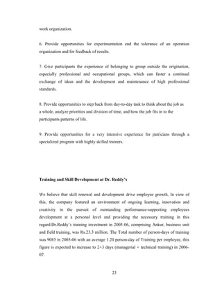 work organization.
6. Provide opportunities for experimentation end the tolerance of an operation
organization and for feedback of results.
7. Give participants the experience of belonging to group outside the origination,
especially professional and occupational groups, which can faster a continual
exchange of ideas and the development and maintenance of high professional
standards.
8. Provide opportunities to step back from day-to-day task to think about the job as
a whole, analyze priorities and division of time, and how the job fits in to the
participants patterns of life.
9. Provide opportunities for a very intensive experience for patricians through a
specialized program with highly skilled trainers.
Training and Skill Development at Dr. Reddy’s
We believe that skill renewal and development drive employee growth, In view of
this, the company fostered an environment of ongoing learning, innovation and
creativity in the pursuit of outstanding performance-supporting employees
development at a personal level and providing the necessary training in this
regard.Dr.Reddy’s training investment in 2005-06, comprising Ankur, business unit
and field training, was Rs.23.3 million. The Total number of person-days of training
was 9085 in 2005-06 with an average 1.20 person-day of Training per employee, this
figure is expected to increase to 2+3 days (managerial + technical training) in 2006-
07.
23
 