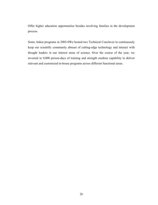 Offer higher education opportunities besides involving families in the development
process.
Some Ankur programs in 2005-0We hosted two Technical Conclaves to continuously
keep our scientific community abreast of cutting-edge technology and interact with
thought leaders in our interest areas of science. Over the course of the year, we
invested in 9,000 person-days of training and strength enedour capability to deliver
relevant and customized in-house programs across different functional areas.
26
 