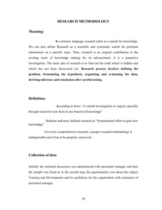 RESEARCH METHODOLOGY
Meaning:
In common, language research refers to a search for knowledge.
We can also define Research as a scientific and systematic search for pertinent
information on a specific topic. Thus, research is an original contribution to the
existing stock of knowledge making for its advancement. It is a purposive
investigation. The main aim of research is to find out the truth which is hidden and
which has not been discovered yet. Research process involves defining the
problem, formulating the hypothesis, organizing and evaluating the data,
deriving inference and conclusion after careful testing.
Definition:
According to berry “A careful investigation or inquiry specially
through search for new facts in any branch of knowledge”
Redman and mory defined research as “Systematized effort to gain new
knowledge”
For every comprehensive research, a proper research methodology is
indispensable and it has to be properly conceived.
Collection of data
Initially the informal discussion was administered with personnel manager and then
the sample was fixed as in the second step, the questionnaire was about the subject
Training and Development and its usefulness for the organization with assistance of
personnel manager.
29
 