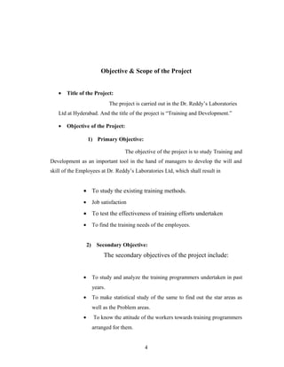 Objective & Scope of the Project
• Title of the Project:
The project is carried out in the Dr. Reddy’s Laboratories
Ltd at Hyderabad. And the title of the project is “Training and Development.”
• Objective of the Project:
1) Primary Objective:
The objective of the project is to study Training and
Development as an important tool in the hand of managers to develop the will and
skill of the Employees at Dr. Reddy’s Laboratories Ltd, which shall result in
• To study the existing training methods.
• Job satisfaction
• To test the effectiveness of training efforts undertaken
• To find the training needs of the employees.
2) Secondary Objective:
The secondary objectives of the project include:
• To study and analyze the training programmers undertaken in past
years.
• To make statistical study of the same to find out the star areas as
well as the Problem areas.
• To know the attitude of the workers towards training programmers
arranged for them.
4
 