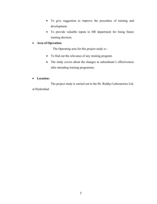 • To give suggestion to improve the procedure of training and
development.
• To provide valuable inputs to HR department for lining future
training decision.
• Area of Operation:
The Operating area for this project study is -
• To find out the relevance of any training program.
• The study covers about the changes in subordinate’s effectiveness
after attending training programme.
• Location:
The project study is carried out in the Dr. Reddys Laboratories Ltd.
at Hyderabad.
5
 