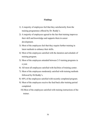 Findings
1) A majority of employees feel that they satisfactorily from the
training programmes offered by Dr. Reddy’s.
2) A majority of employees agreed to the fact that training improves
their skill and knowledge and supports them in career
development.
3) Most of the employees feel that they require further training in
latest methods to enhance their skills.
4) Most of the employees satisfied with the duration and schedule of
training program.
5) Most of the employees attended between 2-3 training programs in
a year.
6) All most all employees satisfied with facilities of training center.
7) Most of the employees moderately satisfied with training methods
followed by Dr.Reddy’s.
8) 60% of the employees satisfied with recently completed program.
9) Most of the employees receive the feed back after training period
completed.
10) Most of the employees satisfied with training instructions of the
trainer.
50
 