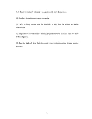 9. It should be mutually interactive succession with more discussions.
10. Conduct the training programs frequently.
11. After training trainer must be available at any time for trainee to doubts
clarification.
12. Organization should increase training programs towards technical areas for more
technical people.
13. Take the feedback from the trainees and it must be implementing for next training
program.
53
 