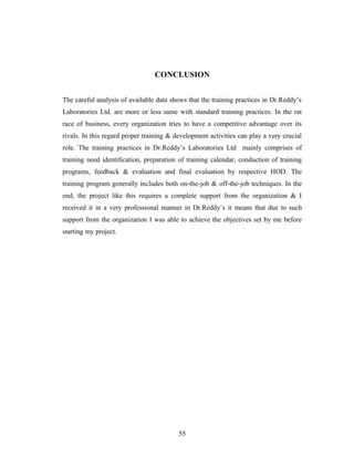 CONCLUSION
The careful analysis of available data shows that the training practices in Dr.Reddy’s
Laboratories Ltd. are more or less same with standard training practices. In the rat
race of business, every organization tries to have a competitive advantage over its
rivals. In this regard proper training & development activities can play a very crucial
role. The training practices in Dr.Reddy’s Laboratories Ltd mainly comprises of
training need identification, preparation of training calendar, conduction of training
programs, feedback & evaluation and final evaluation by respective HOD. The
training program generally includes both on-the-job & off-the-job techniques. In the
end, the project like this requires a complete support from the organization & I
received it in a very professional manner in Dr.Reddy’s it means that due to such
support from the organization I was able to achieve the objectives set by me before
starting my project.
55
 