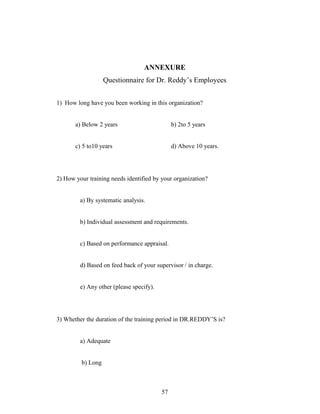ANNEXURE
Questionnaire for Dr. Reddy’s Employees
1) How long have you been working in this organization?
a) Below 2 years b) 2to 5 years
c) 5 to10 years d) Above 10 years.
2) How your training needs identified by your organization?
a) By systematic analysis.
b) Individual assessment and requirements.
c) Based on performance appraisal.
d) Based on feed back of your supervisor / in charge.
e) Any other (please specify).
3) Whether the duration of the training period in DR.REDDY’S is?
a) Adequate
b) Long
57
 