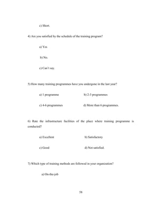 c) Short.
4) Are you satisfied by the schedule of the training program?
a) Yes
b) No.
c) Can’t say.
5) How many training programmes have you undergone in the last year?
a) 1 programme b) 2-3 programmes
c) 4-6 programmes d) More than 6 programmes.
6) Rate the infrastructure facilities of the place where training programme is
conducted?
a) Excellent b) Satisfactory
c) Good d) Not satisfied.
7) Which type of training methods are followed in your organization?
a) On-the-job
58
 