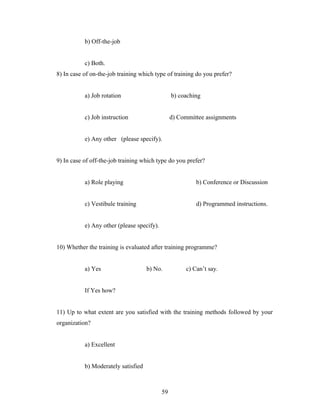 b) Off-the-job
c) Both.
8) In case of on-the-job training which type of training do you prefer?
a) Job rotation b) coaching
c) Job instruction d) Committee assignments
e) Any other (please specify).
9) In case of off-the-job training which type do you prefer?
a) Role playing b) Conference or Discussion
c) Vestibule training d) Programmed instructions.
e) Any other (please specify).
10) Whether the training is evaluated after training programme?
a) Yes b) No. c) Can’t say.
If Yes how?
11) Up to what extent are you satisfied with the training methods followed by your
organization?
a) Excellent
b) Moderately satisfied
59
 