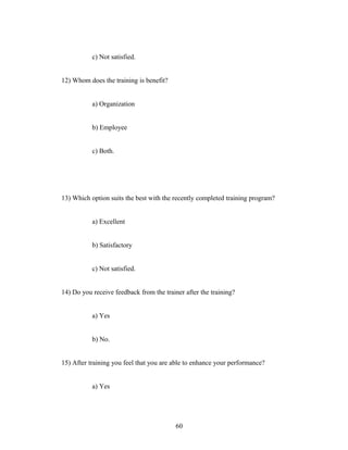 c) Not satisfied.
12) Whom does the training is benefit?
a) Organization
b) Employee
c) Both.
13) Which option suits the best with the recently completed training program?
a) Excellent
b) Satisfactory
c) Not satisfied.
14) Do you receive feedback from the trainer after the training?
a) Yes
b) No.
15) After training you feel that you are able to enhance your performance?
a) Yes
60
 