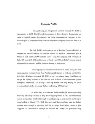 Company Profile
Dr.Anji Reddy, an entrepreneur-scientist, founded Dr. Reddy’s
Laboratories in 1984. The DNA of the company is drawn from its founder and his
vision to establish India’s first discovery led global pharmaceutical company. In fact,
it is this spirit of entrepreneurship that has shaped the company to become what it is
today.
Dr. Anji Reddy, having moved out of Standard Organics Limited, a
company he had successfully co-founded, started Dr. Reddy’s Laboratories with $
40,000 in cash and $120,000 in bank loan! Today, the company with revenues of
Rs.2, 427 crore (US $546 million), as of fiscal year 2006, is India’s second largest
pharmaceutical company and the youngest among its peer group.
The company has several distinctions to its credit. Being the first
pharmaceutical company from Asia Pacific (outside Japan) to be listed on the New
York Stock Exchange (on April 11, 2001) is only one among them. In addition, as
always, Dr. Reddy’s chose to do it in the most difficult of circumstances against
widespread skepticism. Dr. Reddy’s came up trumps not only having its stock
oversubscribed but also becoming the best performing IPO that year.
Dr. Anji Reddy is well known for his passion for research and drug
discovery. Dr.Reddy’s started its drug discovery programme in 1993 and within three
years it achieved its first breakthrough by out licensing an anti-diabetes molecule to
NovoNordisk in March 1997. With this very small but significant step, the Indian
industry went through a paradigm shift in its image from being known as just
‘copycats’ to ‘innovators’! Through its success, Dr. Reddy has pioneered drug
7
 